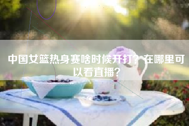 中国女篮热身赛啥时候开打？在哪里可以看直播？
