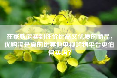 在家就能买到性价比高又优质的商品，优购物是真的比其他电视购物平台更值得买吗？