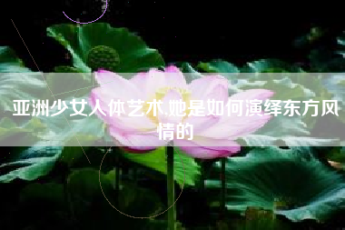 亚洲少女人体艺术,她是如何演绎东方风情的