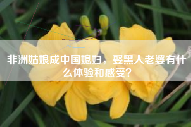 非洲姑娘成中国媳妇，娶黑人老婆有什么体验和感受？