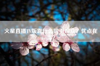 火星直播TV版靠什么吸引观众？优点在哪？