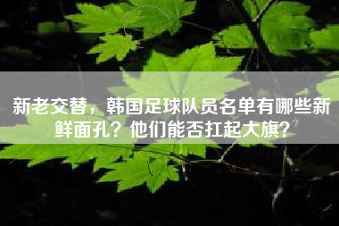 新老交替，韩国足球队员名单有哪些新鲜面孔？他们能否扛起大旗？