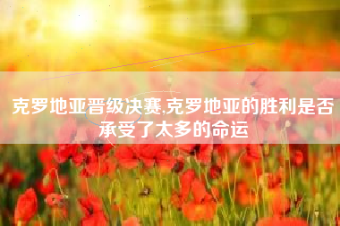 克罗地亚晋级决赛,克罗地亚的胜利是否承受了太多的命运