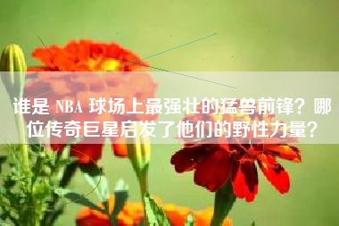 谁是 NBA 球场上最强壮的猛兽前锋？哪位传奇巨星启发了他们的野性力量？