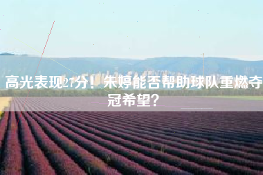 高光表现27分！朱婷能否帮助球队重燃夺冠希望？
