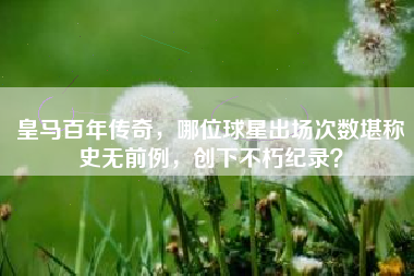 皇马百年传奇，哪位球星出场次数堪称史无前例，创下不朽纪录？