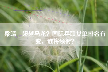 梁靖崑超越马龙？国际乒联女单排名有变，谁将领衔？