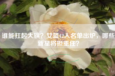 谁能扛起大旗？女篮12人名单出炉，哪些新星将担重任？
