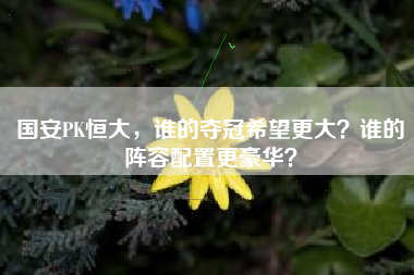 国安PK恒大，谁的夺冠希望更大？谁的阵容配置更豪华？