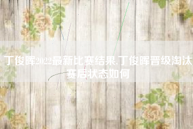 丁俊晖2022最新比赛结果,丁俊晖晋级淘汰赛后状态如何