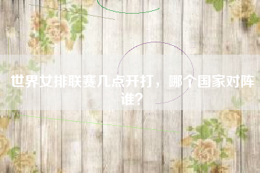 世界女排联赛几点开打，哪个国家对阵谁？