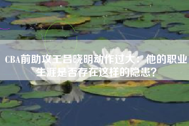 CBA前助攻王吕晓明动作过大：他的职业生涯是否存在这样的隐患？