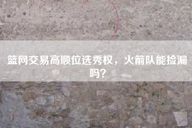 篮网交易高顺位选秀权，火箭队能捡漏吗？