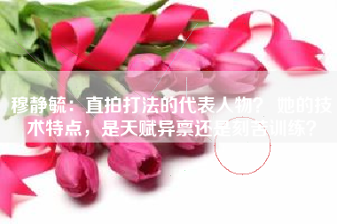 穆静毓：直拍打法的代表人物？ 她的技术特点，是天赋异禀还是刻苦训练？