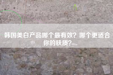 韩国美白产品哪个最有效？哪个更适合你的肤质？