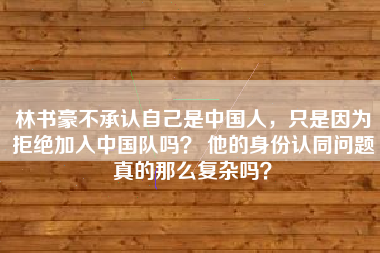 林书豪不承认自己是中国人，只是因为拒绝加入中国队吗？ 他的身份认同问题真的那么复杂吗？
