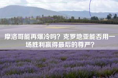 摩洛哥能再爆冷吗？克罗地亚能否用一场胜利赢得最后的尊严？