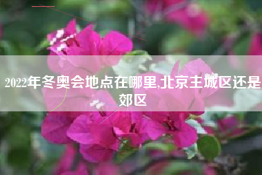 2022年冬奥会地点在哪里,北京主城区还是郊区