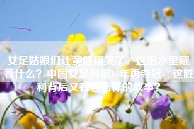 女足姑娘们让黄健翔哭了，这泪水里藏着什么？中国女足时隔16年再夺冠，这胜利背后又有着怎样的故事？