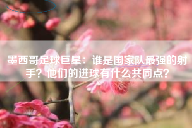 墨西哥足球巨星：谁是国家队最强的射手？他们的进球有什么共同点？