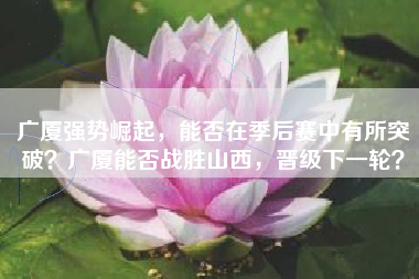 广厦强势崛起，能否在季后赛中有所突破？广厦能否战胜山西，晋级下一轮？