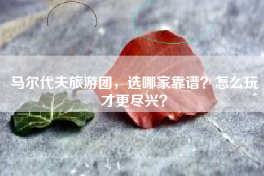 马尔代夫旅游团，选哪家靠谱？怎么玩才更尽兴？