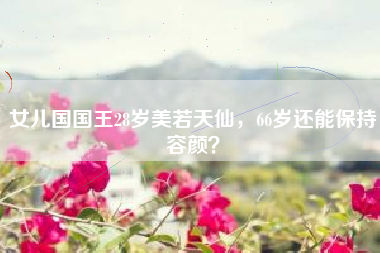 女儿国国王28岁美若天仙，66岁还能保持容颜？