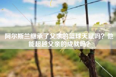 阿尔斯兰继承了父亲的篮球天赋吗？他能超越父亲的成就吗？
