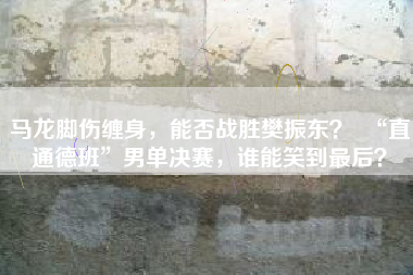 马龙脚伤缠身，能否战胜樊振东？  “直通德班”男单决赛，谁能笑到最后？
