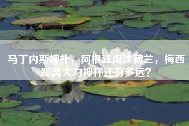 马丁内斯神扑，阿根廷淘汰荷兰，梅西距离大力神杯还有多远？