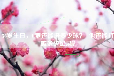 36岁生日，C罗还能进多少球？  他还能打破多少纪录？