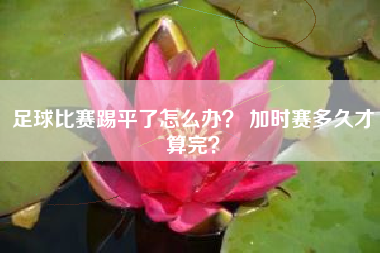 足球比赛踢平了怎么办？ 加时赛多久才算完？