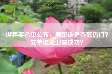 世乒赛名单公布，男单谁是夺冠热门？女单谁能卫冕成功？