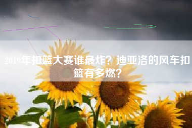 2019年扣篮大赛谁最炸？迪亚洛的风车扣篮有多燃？