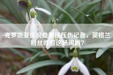 克罗地亚庆祝叠罗汉压伤记者，英格兰粉丝咋看这场闹剧？
