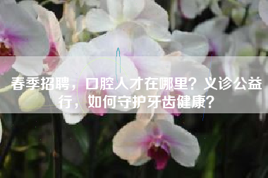 春季招聘，口腔人才在哪里？义诊公益行，如何守护牙齿健康？