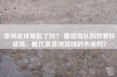 非洲足球崛起了吗？ 摩洛哥队的世界杯成绩，能代表非洲足球的未来吗？