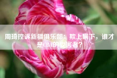 周琦控诉新疆俱乐部：欺上瞒下，谁才是CBA的受害者？