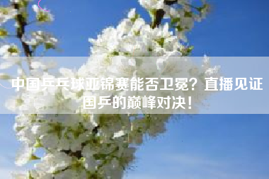 中国乒乓球亚锦赛能否卫冕？直播见证国乒的巅峰对决！