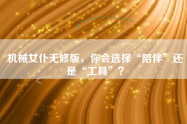 机械女仆无修版，你会选择“陪伴”还是“工具”？