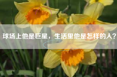 球场上他是巨星，生活里他是怎样的人？