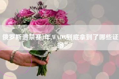 俄罗斯遭禁赛4年,WADA到底拿到了哪些证据