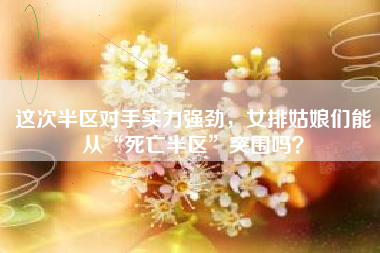 这次半区对手实力强劲，女排姑娘们能从“死亡半区”突围吗？
