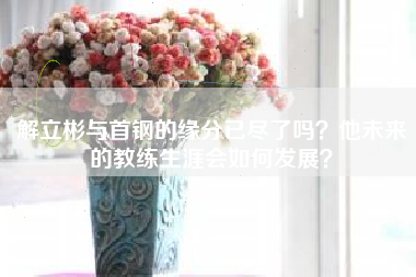 解立彬与首钢的缘分已尽了吗？他未来的教练生涯会如何发展？