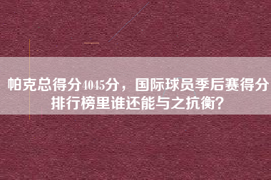 帕克总得分4045分，国际球员季后赛得分排行榜里谁还能与之抗衡？