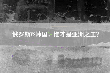 俄罗斯VS韩国，谁才是亚洲之王？