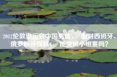 2012伦敦奥运会中国男篮，  面对西班牙、俄罗斯等强敌，  能突破小组赛吗？