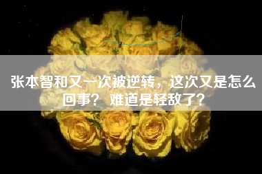 张本智和又一次被逆转，这次又是怎么回事？ 难道是轻敌了？