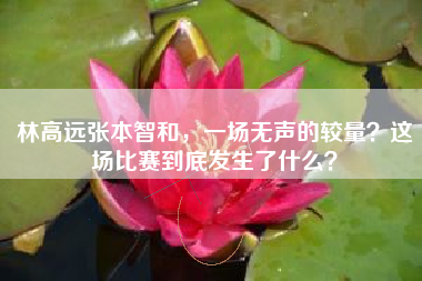 林高远张本智和，一场无声的较量？这场比赛到底发生了什么？