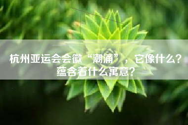杭州亚运会会徽“潮涌”，它像什么？蕴含着什么寓意？
